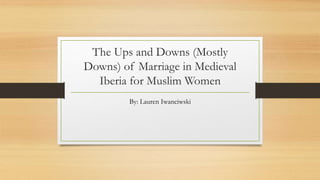 The Ups and Downs (Mostly
Downs) of Marriage in Medieval
Iberia for Muslim Women
By: Lauren Iwanciwski
 