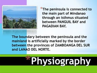 *The peninsula is connected to
                 the main part of Mindanao
                 through an isthmus situated
                 between PANGUIL BAY and
                 PAGADIAN BAY.


The boundary between the peninsula and the
mainland is artificially marked by the border
between the provinces of ZAMBOANGA DEL SUR
and LANAO DEL NORTE.
 