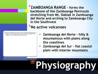 *ZAMBOANGA RANGE – forms the
 backbone of the Zamboanga Peninsula
 stretching from Mt. Dabiak in Zamboanga
 del Norte and arching to Zamboanga City
 in the Southwest
*No active volcanoes
      • Zamboanga del Norte – hilly &
        mountainous with plains along
        the coastlines
      • Zamboanga del Sur – flat coastal
        plain with interior mountains
 
