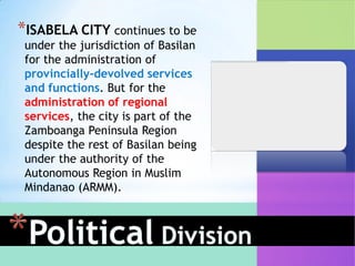 *ISABELA CITY continues to be
 under the jurisdiction of Basilan
 for the administration of
 provincially-devolved services
 and functions. But for the
 administration of regional
 services, the city is part of the
 Zamboanga Peninsula Region
 despite the rest of Basilan being
 under the authority of the
 Autonomous Region in Muslim
 Mindanao (ARMM).
 