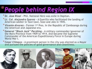 * Dr. Jose Rizal – Phil. National Hero was exile in Dapitan.
* Lt. Col. Alejandro Suarez – A Guerilla who facilitated the landing of
  American soldier in Tawi-tawi, Siasi and Jolo in 1945.
* Vicente Alvarez – Former 1st Pres. In the Republic of Zamboanga during
  the American and Japanese era.
* General “Black Jack” Pershing – A military commander/governor of
  the Moro Province from 1909 to 1914. And became the Supreme
  Commander of the American Expeditionary Force in Europe during
  World War I.
* Cesar Climaco – A prominent person in the city was elected as a Mayor
  and pursued the policies of good governance and cleanliness.
 