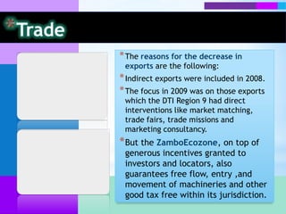 * The reasons for the decrease in
 exports are the following:
* Indirect exports were included in 2008.
* The focus in 2009 was on those exports
 which the DTI Region 9 had direct
 interventions like market matching,
 trade fairs, trade missions and
 marketing consultancy.
* But the ZamboEcozone, on top of
 generous incentives granted to
 investors and locators, also
 guarantees free flow, entry ,and
 movement of machineries and other
 good tax free within its jurisdiction.
 