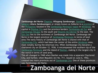 Zamboanga del Norte (Tagalog; Hilagang Samboanga, Standard
Subanen:Utara Sembwangan) or simply known as ZaNorte is a province of
the Philippines located in the Zamboanga Peninsula region in Mindanao. Its
capital is Dipolog City and the province borders Zamboanga del Sur and
Zamboanga Sibugay to the south and Misamis Occidental to the east. The
Sulu Sea lies to the northwest of Zamboanga del Norte. Zamboanga del
Norte is the largest province of Zamboanga Peninsula in terms of land
area.The early history of Zamboanga del Norte is shared with that of
Zamboanga City, which had been the center of the entire Mindanao area,
most notably during the American era. When Zamboanga City became a
chartered city on October 12, 1936, it encompassed the southern tip of the
Zamboanga Peninsula and the island of Basilan, making it the largest city in
the world in terms of land area.
This all changed in 1948 when Basilan was made into a separate Chartered
City, and further, when Republic Act No. 711, issued on June 6, 1952,
created two more provinces out of Zamboanga City. One of these provinces
was Zamboanga del Norte.

     *Zamboanga del Norte
 