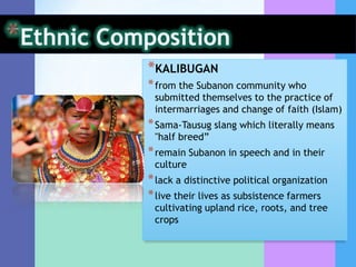 *KALIBUGAN
* from the Subanon community who
 submitted themselves to the practice of
 intermarriages and change of faith (Islam)
* Sama-Tausug slang which literally means
 "half breed”
* remain Subanon in speech and in their
 culture
* lack a distinctive political organization
* live their lives as subsistence farmers
 cultivating upland rice, roots, and tree
 crops
 