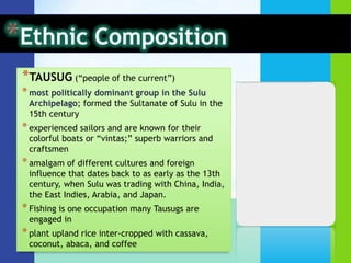 *TAUSUG (“people of the current”)
* most politically dominant group in the Sulu
 Archipelago; formed the Sultanate of Sulu in the
 15th century
* experienced sailors and are known for their
 colorful boats or “vintas;” superb warriors and
 craftsmen
* amalgam of different cultures and foreign
 influence that dates back to as early as the 13th
 century, when Sulu was trading with China, India,
 the East Indies, Arabia, and Japan.
* Fishing is one occupation many Tausugs are
 engaged in
* plant upland rice inter-cropped with cassava,
 coconut, abaca, and coffee
 