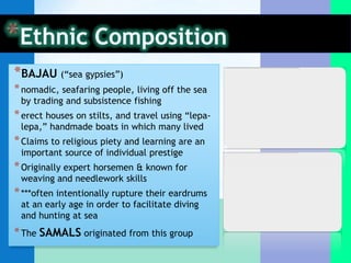 *BAJAU (“sea gypsies”)
* nomadic, seafaring people, living off the sea
 by trading and subsistence fishing
* erect houses on stilts, and travel using “lepa-
 lepa,” handmade boats in which many lived
* Claims to religious piety and learning are an
 important source of individual prestige
* Originally expert horsemen & known for
 weaving and needlework skills
* ***often intentionally rupture their eardrums
 at an early age in order to facilitate diving
 and hunting at sea
* The SAMALS originated from this group
 