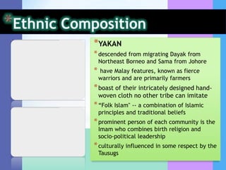 *YAKAN
* descended from migrating Dayak from
    Northeast Borneo and Sama from Johore
*   have Malay features, known as fierce
    warriors and are primarily farmers
* boast of their intricately designed hand-
    woven cloth no other tribe can imitate
* “Folk Islam" -- a combination of Islamic
    principles and traditional beliefs
* prominent person of each community is the
    Imam who combines birth religion and
    socio-political leadership
* culturally influenced in some respect by the
    Tausugs
 