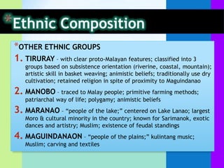 *OTHER ETHNIC GROUPS
1. TIRURAY – with clear proto-Malayan features; classified into 3
   groups based on subsistence orientation (riverine, coastal, mountain);
   artistic skill in basket weaving; animistic beliefs; traditionally use dry
   cultivation; retained religion in spite of proximity to Maguindanao
2. MANOBO – traced to Malay people; primitive farming methods;
   patriarchal way of life; polygamy; animistic beliefs
3. MARANAO – “people of the lake;” centered on Lake Lanao; largest
   Moro & cultural minority in the country; known for Sarimanok, exotic
   dances and artistry; Muslim; existence of feudal standings
4. MAGUINDANAON – “people of the plains;” kulintang music;
   Muslim; carving and textiles
 