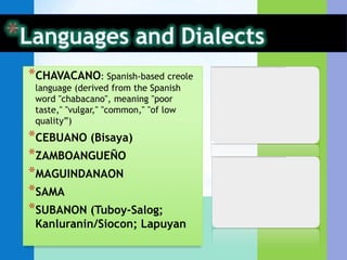 *CHAVACANO: Spanish-based creole
 language (derived from the Spanish
 word "chabacano", meaning "poor
 taste," "vulgar," "common," "of low
 quality”)
*CEBUANO (Bisaya)
*ZAMBOANGUEÑO
*MAGUINDANAON
*SAMA
*SUBANON (Tuboy-Salog;
 Kanluranin/Siocon; Lapuyan
 