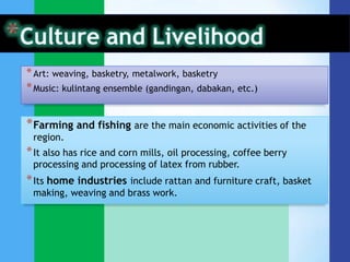 * Art: weaving, basketry, metalwork, basketry
* Music: kulintang ensemble (gandingan, dabakan, etc.)


* Farming and fishing are the main economic activities of the
 region.
* It also has rice and corn mills, oil processing, coffee berry
 processing and processing of latex from rubber.
* Its home industries include rattan and furniture craft, basket
 making, weaving and brass work.
 