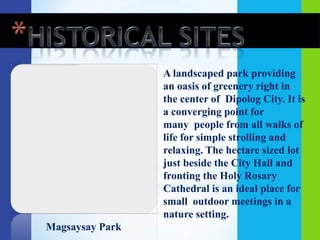 A landscaped park providing
                 an oasis of greenery right in
                 the center of Dipolog City. It is
                 a converging point for
                 many people from all walks of
                 life for simple strolling and
                 relaxing. The hectare sized lot
                 just beside the City Hall and
                 fronting the Holy Rosary
                 Cathedral is an ideal place for
                 small outdoor meetings in a
                 nature setting.
Magsaysay Park
 