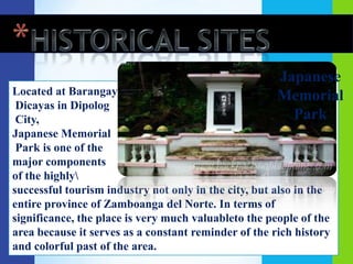 Japanese
Located at Barangay                                   Memorial
 Dicayas in Dipolog
 City,                                                  Park
Japanese Memorial
 Park is one of the
major components
of the highly
successful tourism industry not only in the city, but also in the
entire province of Zamboanga del Norte. In terms of
significance, the place is very much valuableto the people of the
area because it serves as a constant reminder of the rich history
and colorful past of the area.
 