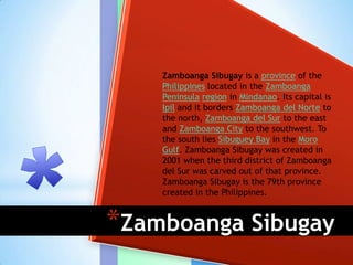 Zamboanga Sibugay is a province of the
    Philippines located in the Zamboanga
    Peninsula region in Mindanao. Its capital is
    Ipil and it borders Zamboanga del Norte to
    the north, Zamboanga del Sur to the east
    and Zamboanga City to the southwest. To
    the south lies Sibuguey Bay in the Moro
    Gulf. Zamboanga Sibugay was created in
    2001 when the third district of Zamboanga
    del Sur was carved out of that province.
    Zamboanga Sibugay is the 79th province
    created in the Philippines.



*Zamboanga Sibugay
 
