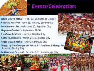 *   Events/Celebration:

Sibug-Sibug Festival – Feb. 23, Zamboanga Sibugay
Kutsitsa Festival – April 26, Molave, Zamboanga
Zambulawan Festival – June 20, Pagadian City
Megayon Festival – September 27-30
Kinabayo Festival – July 25, Dapitan City
Katkat Sakripisyo – March 24-25, Dipolog City
Pagsalabuk Festival – May 24, Dipolog City
Linggo ng Zamboanga del Norte & “Sardines & Mango Festival” –
 June1-6, Dipolog City
La Hermosa Festival – October 1-31, Zamboanga City
 