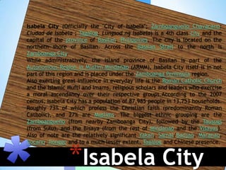 Isabela City (Officially the "City of Isabela"; Zamboangueño Chavacano:
Ciudad de Isabela ; Tagalog: Lungsod ng Isabela) is a 4th class city and the
capital of the province of Basilan, Philippines. The city is located on the
northern shore of Basilan. Across the Basilan Strait to the north is
Zamboanga City.
While administratively, the island province of Basilan is part of the
Autonomous Region in Muslim Mindanao (ARMM), Isabela City itself is in not
part of this region and is placed under the Zamboanga Peninsula region.
Also exerting great influence in everyday life is the Roman Catholic Church
and the Islamic Mufti and Imams, religious scholars and leaders who exercise
a moral ascendancy over their respective groups.According to the 2007
census, Isabela City has a population of 87,985 people in 13,753 households.
Roughly 73% of which profess the Christian faith (predominantly Roman
Catholic), and 27% are Muslims. The biggest ethnic grouping are the
Zamboangueño (from nearby Zamboanga City), followed by the Tausugs
(from Sulu), and the Bisaya (from the rest of Mindanao and the Visayas).
Also of note are the relatively significant Yakan, Samal/Badjao, Maranao,



                *Isabela City
Ilocano, Ilonggo and to a much lesser extent, Tagalog and Chinese presence.
 