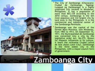 * The   City of Zamboanga (Chavacano:
       Ciudad de Zamboanga, Tagalog:
       Lungsod ng Zamboanga) is a highly
       urbanized city located in Mindanao,
       Philippines. It has a population of
       more than 807,129 according to the
       2010 census. Zamboanga is the 6th
       most populous and 3rd largest city by
       land area in the Philippines. It is the
       commercial and industrial center of
       the Zamboanga Peninsula.
     * Zamboanga was the capital of the
       former Moro Province, now Mindanao,
       from 1903 to 1913. On September 15,
       1911, the Municipalidad de Zamboanga
       was converted into a city by the
       legislative order Act. No.272. Known
       for Hispanic influences in its culture,
       it bears the nickname Ciudad Latina
       de Asia (Asia's Latin City). Zamboanga
       is the third oldest city in the
       Philippines, with a mayor-council form
       of government.



*Zamboanga City
 