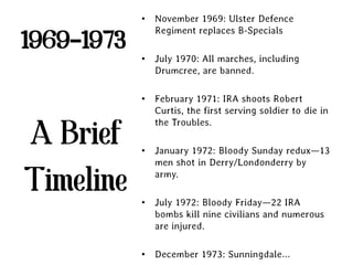 • November 1969: Ulster Defence
              Regiment replaces B-Specials
1969-1973
            • July 1970: All marches, including
              Drumcree, are banned.

            • February 1971: IRA shoots Robert
              Curtis, the first serving soldier to die in
              the Troubles.
A Brief     • January 1972: Bloody Sunday redux—13
              men shot in Derry/Londonderry by

Timeline      army.

            • July 1972: Bloody Friday—22 IRA
              bombs kill nine civilians and numerous
              are injured.

            • December 1973: Sunningdale…
 