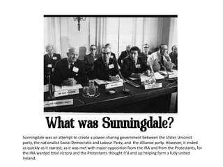 What was Sunningdale?
Sunningdale was an attempt to create a power-sharing government between the Ulster Unionist
party, the nationalist Social Democratic and Labour Party, and the Alliance party. However, it ended
as quickly as it started, as it was met with major opposition from the IRA and from the Protestants, for
the IRA wanted total victory and the Protestants thought it’d end up helping form a fully united
Ireland.
 