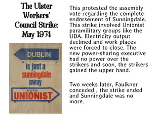 The Ulster       This protested the assembly
  Workers’        vote regarding the complete
                  endorsement of Sunningdale.
Council Strike:   This strike involved Unionist
                  paramilitary groups like the
  May 1974        UDA. Electricity output
                  declined and work places
                  were forced to close. The
                  new power-sharing executive
                  had no power over the
                  strikers and soon, the strikers
                  gained the upper hand.

                  Two weeks later, Faulkner
                  conceded , the strike ended
                  and Sunningdale was no
                  more.
 