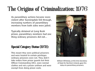 The Origins of Criminalization: 1976
 As paramilitary actions became more
 violent after Sunningdale fell through,
 increasing numbers of paramilitary
 members from both sides were jailed.

 Typically detained at Long Kesh
 prison, paramilitary members had one
 thing ordinary prisoners did not…



 Special Category Status (1972):
 This meant they were political prisoners
 and were treated to certain privileges
 ordinary prisoners were not. They didn’t
 take orders from prison guards but their    William Whitelaw, at the time Secretary
 Officer Commanding (OC), wore normal        of State for Northern Ireland, gave this
 clothes and not a prison uniform and were       status to paramilitary prisoners.
 exempt from doing prison work.
 