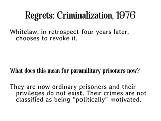 Regrets: Criminalization, 1976
Whitelaw, in retrospect four years later,
 chooses to revoke it.



What does this mean for paramilitary prisoners now?

They are now ordinary prisoners and their
  privileges do not exist. Their crimes are not
  classified as being “politically” motivated.
 