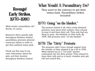 What Would A Paramilitary Do?
      Revenge!                       They went to the extreme to get their
                                         status back. Paramilitary strikes
   Early Strikes,                                   included:
    1976-1980
                                   1976: Going “on the blanket.”
What would a paramilitary do?
                                     This protest started it all; when newly detained
Revolt, of course.
                                     prisoners were given their uniform, they refused
                                     to wear it and leave their cell. They only had one
Housed in three specific jails       thing to wear…the blankets on their beds. By
throughout Northern Ireland,         1978, 300 prisoners were “on the blanket.”
paramilitary prisoners planned
numerous strikes in order to
get their political status back.   1978: The “Dirty” Protests
                                     The prisoners didn’t have enough support from
                                     the outside, so they stepped it up a bit in 1978.
Check out this map to see            What started out as a “no-wash” protest
more information about the           culminated into the dirty protest. They refused to
jails, and their location            leave their cells and as a result, chamber pots got
throughout Northern Ireland.         full and caused this…
 