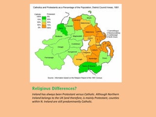 Religious Differences?
Ireland has always been Protestant versus Catholic. Although Northern
Ireland belongs to the UK (and therefore, is mainly Protestant, counties
within N. Ireland are still predominantly Catholic.
 