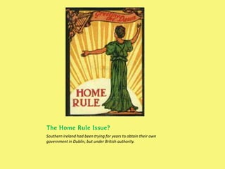 The Home Rule Issue?
Southern Ireland had been trying for years to obtain their own
government in Dublin, but under British authority.
 
