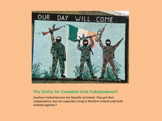 The Desire for Complete Irish Independence?
Southern Ireland became the Republic of Ireland. They got their
independence, but can supporters living in Northern Ireland unify both
Irelands together?
 