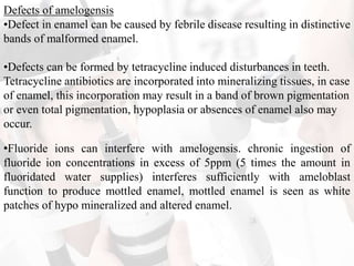 Defects of amelogensis
•Defect in enamel can be caused by febrile disease resulting in distinctive
bands of malformed enamel.
•Defects can be formed by tetracycline induced disturbances in teeth.
Tetracycline antibiotics are incorporated into mineralizing tissues, in case
of enamel, this incorporation may result in a band of brown pigmentation
or even total pigmentation, hypoplasia or absences of enamel also may
occur.
•Fluoride ions can interfere with amelogensis. chronic ingestion of
fluoride ion concentrations in excess of 5ppm (5 times the amount in
fluoridated water supplies) interferes sufficiently with ameloblast
function to produce mottled enamel, mottled enamel is seen as white
patches of hypo mineralized and altered enamel.
 