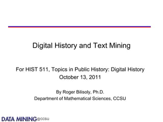 Digital History and Text Mining


For HIST 511, Topics in Public History: Digital History
                October 13, 2011

                By Roger Bilisoly, Ph.D.
       Department of Mathematical Sciences, CCSU
 