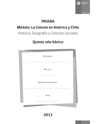PRUEBA 
Módulo: La Colonia en América y Chile 
Historia, Geografía y Ciencias Sociales 
Quinto año básico 
Mi nombre 
Mi curso 
Nombre de mi escuela 
Fecha 
2013  