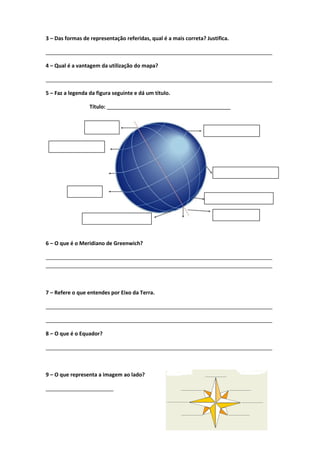 3 – Das formas de representação referidas, qual é a mais correta? Justifica.
_____________________________________________________________________________
4 – Qual é a vantagem da utilização do mapa?
_____________________________________________________________________________
5 – Faz a legenda da figura seguinte e dá um título.
Título: __________________________________________
6 – O que é o Meridiano de Greenwich?
_____________________________________________________________________________
_____________________________________________________________________________
7 – Refere o que entendes por Eixo da Terra.
_____________________________________________________________________________
_____________________________________________________________________________
8 – O que é o Equador?
_____________________________________________________________________________
9 – O que representa a imagem ao lado?
_______________________
 