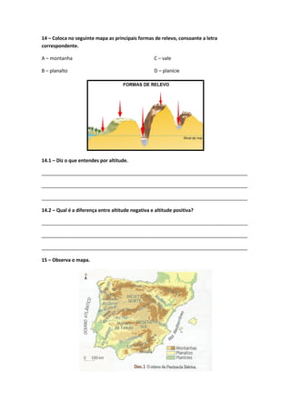 14 – Coloca no seguinte mapa as principais formas de relevo, consoante a letra
correspondente.
A – montanha
B – planalto
C – vale
D – planície
14.1 – Diz o que entendes por altitude.
_____________________________________________________________________________
_____________________________________________________________________________
_____________________________________________________________________________
14.2 – Qual é a diferença entre altitude negativa e altitude positiva?
_____________________________________________________________________________
_____________________________________________________________________________
_____________________________________________________________________________
15 – Observa o mapa.
 