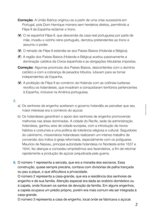 2
Cópiaautorizada.
Correção: A União Ibérica originou-se a partir de uma crise sucessória em
Portugal, pois dom Henrique morrera sem herdeiros diretos, permitindo a
Filipe II da Espanha reclamar o trono.
(V) O rei espanhol Filipe II, que descendia da casa real portuguesa por parte de
mãe, invadiu o vizinho reino português, derrotou pretendentes ao trono e
assumiu o poder.
(V) O reinado de Filipe II estendia-se aos Países Baixos (Holanda e Bélgica).
(F) A região dos Países Baixos (Holanda e Bélgica) aceitou passivamente a
dominação católica da coroa espanhola e as obrigações tributárias impostas.
Correção: Algumas províncias dos Países Baixos, descontentes com o domínio
católico e com a cobrança de pesados tributos, lutavam para se tornar
independentes da Espanha.
(V) A proibição de Filipe II ao comércio da Holanda com as colônias lusitanas
revoltou os holandeses, que invadiram e conquistaram territórios pertencentes
à Espanha, inclusive na América portuguesa.
7.
a)	Os senhores de engenho aceitaram o governo holandês ao perceber que seu
maior interesse era o comércio do açúcar.
b)	Os holandeses garantiram o apoio dos senhores de engenho promovendo
melhorias nas áreas dominadas. A cidade do Recife, sede da administração
holandesa, ganhou ares de cidade europeia, com a introdução de novos
hábitos e costumes e uma política de tolerância religiosa e cultural. Seguidores
do calvinismo, missionários holandeses realizaram um intenso trabalho de
conversão dos índios à igreja reformada, especialmente com os potiguares.
Maurício de Nassau, principal autoridade holandesa no Nordeste entre 1637 e
1644, fez alianças e concedeu empréstimos aos fazendeiros, a fim de retomar
rapidamente a produção de açúcar prejudicada pela guerra.
8.	 O número 1 representa a senzala, que era a moradia dos escravos. Essa
construção, quase sempre precária, contava com divisórias de palha trançada
ou pau a pique, o que dificultava a privacidade.
	 O número 2 representa a casa-grande, que era a residência dos senhores de
engenho e de sua família. Atenção especial era dada ao oratório doméstico ou
à capela, onde ficavam os santos de devoção da família. Em alguns engenhos,
a capela ocupava um prédio próprio, porém era mais comum ela ser integrada à
casa-grande.
	 O número 3 representa a casa de engenho, local onde se fabricava o açúcar.
 