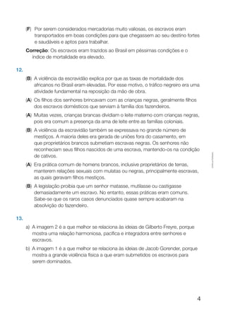 4
Cópiaautorizada.
(F)	 Por serem considerados mercadorias muito valiosas, os escravos eram
transportados em boas condições para que chegassem ao seu destino fortes
e saudáveis e aptos para trabalhar.
Correção: Os escravos eram trazidos ao Brasil em péssimas condições e o
índice de mortalidade era elevado.
12.
(B) A violência da escravidão explica por que as taxas de mortalidade dos
africanos no Brasil eram elevadas. Por esse motivo, o tráfico negreiro era uma
atividade fundamental na reposição da mão de obra.
(A) Os filhos dos senhores brincavam com as crianças negras, geralmente filhos
dos escravos domésticos que serviam à família dos fazendeiros.
(A) Muitas vezes, crianças brancas dividiam o leite materno com crianças negras,
pois era comum a presença da ama de leite entre as famílias coloniais.
(B) A violência da escravidão também se expressava no grande número de
mestiços. A maioria deles era gerada de uniões fora do casamento, em
que proprietários brancos submetiam escravas negras. Os senhores não
reconheciam seus filhos nascidos de uma escrava, mantendo-os na condição
de cativos.
(A) Era prática comum de homens brancos, inclusive proprietários de terras,
manterem relações sexuais com mulatas ou negras, principalmente escravas,
as quais geravam filhos mestiços.
(B) A legislação proibia que um senhor matasse, mutilasse ou castigasse
demasiadamente um escravo. No entanto, essas práticas eram comuns.
Sabe-se que os raros casos denunciados quase sempre acabaram na
absolvição do fazendeiro.
13.
a)	A imagem 2 é a que melhor se relaciona às ideias de Gilberto Freyre, porque
mostra uma relação harmoniosa, pacífica e integradora entre senhores e
escravos.
b)	A imagem 1 é a que melhor se relaciona às ideias de Jacob Gorender, porque
mostra a grande violência física a que eram submetidos os escravos para
serem dominados.
 