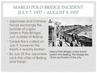 MARCO POLO BRIDGE INCIDENT
     JULY 7, 1937 – AUGUST 9, 1937
• Japanese and Chinese
  forces exchange fire
  outside of Lugou
  (Marco Polo Bridge)
  Just outside of Beijing
• Cease-fire is called on
  July 9, however the
  treaty is quickly broken
                               Marco Polo Bridge, a key transit
• By July 25 the Japanese      system into Beijing, the bridge lies
  sack the cities of Beijing   15 km southwest of the city.
  and Tianjin
 