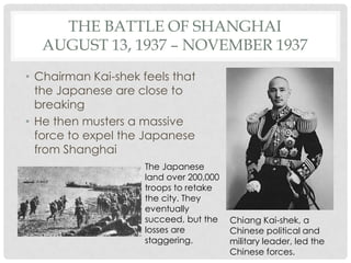 THE BATTLE OF SHANGHAI
  AUGUST 13, 1937 – NOVEMBER 1937
• Chairman Kai-shek feels that
  the Japanese are close to
  breaking
• He then musters a massive
  force to expel the Japanese
  from Shanghai
                     The Japanese
                     land over 200,000
                     troops to retake
                     the city. They
                     eventually
                     succeed, but the    Chiang Kai-shek, a
                     losses are          Chinese political and
                     staggering.         military leader, led the
                                         Chinese forces.
 