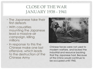 CLOSE OF THE WAR
             JANUARY 1938 - 1941
• The Japanese take their
  first defeats
• With casualties
  mounting the Japanese
  lead a massive air
  campaign, killing
  millions
• In response to this the
  Chinese make one last       Chinese forces were not used to
                              modern warfare, and lacked the
  offensive, which leads      industrial and resource backing
  to the destruction of the   that the Japanese had. Because
  Chinese Army                of this China would continue to
                              be occupied until 1945.
 
