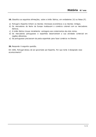 História 8.º ano
5 / 6
19. Classifica as seguintes afirmações, sobre a União Ibérica, em verdadeiras (V) ou falsas (F).
a) Portugal e Espanha tinham os mesmos interesses económicos e os mesmos inimigos.
b) Os mercadores do Norte da Europa rivalizavam o comércio colonial com os mercadores
ibéricos.
c) A União Ibérica trouxe inicialmente vantagens aos comerciantes dos dois reinos.
d) Os mercadores portugueses e espanhóis desenvolviam a sua atividade comercial em
regiões diferentes.
e) Os portugueses precisavam da prata espanhola para fazer comércio no Oriente.
20. Responde à seguinte questão.
Em 1640, Portugal deixou de ser governado por Espanha. Por que nome é designado esse
acontecimento?
 