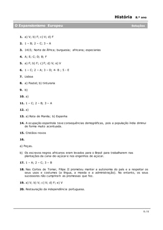 História 8.º ano
6 / 6
1. a) V; b) F; c) V; d) F
2. 1 – B; 2 – C; 3 – A
3. 1415; Norte de África; burguesia; africana; especiarias
4. A; E; C; D; B; F
5. a) F; b) F; c) F; d) V; e) V
6. 1 – C; 2 – A; 3 – D; 4- B ; 5 - E
7. Lisboa
8. a) Pastel; b) tinturaria
9. b)
10. a)
11. 1 – C; 2 – B; 3 – A
12. a)
13. a) Rota de Manila; b) Espanha
14. A ocupação espanhola teve consequências demográficas, pois a população índia diminui
de forma muito acentuada.
15. Cristãos-novos
16.
a) Peças.
b) Os escravos negros africanos eram levados para o Brasil para trabalharem nas
plantações da cana-de-açúcar e nos engenhos de açúcar.
17. 1 – A; 2 – C; 3 – B
18. Nas Cortes de Tomar, Filipe II prometeu manter a autonomia do país e a respeitar os
seus usos e costumes (a língua, a moeda e a administração). No entanto, os seus
sucessores não cumpriram as promessas que fez.
19. a) V; b) V; c) V; d) F; e) V
20. Restauração da independência portuguesa.
O Expansionismo Europeu Soluções
 
