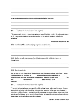 ________________________________________________________________________________
________________________________________________________________________________
________________________________________________________________________________
52.4 – Relaciona a difusão do humanismo com a invenção da imprensa.
________________________________________________________________________________
________________________________________________________________________________
________________________________________________________________________________
53 – Lê e analisa atentamente o documento seguinte:
“O mau exemplo do clero é responsável pela morte espiritual dos crentes. Os padres afastaram-
se de Deus e a sua vida decorre no meio do vício. (..) Arrepende-te e volta atrás, igreja
pecadora.”
Savonarola, Sermões, Séc. XV
53.1 – Identifica o fator da crise da Igreja expresso no documento.
________________________________________________________________________________
________________________________________________________________________________
________________________________________________________________________________
53.2 – Explica as razões que levaram Martinho Lutero a redigir as 95 teses contra as
indulgências.
________________________________________________________________________________
________________________________________________________________________________
53.3 – Completa o texto:
Nos séculos XIV e XV gerou-se um movimento de críticas a alguns dogmas, bem como a alguns
comportamentos de membros do _______. Este movimento conduziu à divisão da ______.
Surgiram então doutrinas protestantes: na Alemanha, Martinho Lutero criou o ___________; na
Suíça, ___________ desenvolveu o _____________ e em Inglaterra, o rei ____________
instituiu o _______________.
54 – Lê e analisa atentamente o documento seguinte:
“Por meio da Inquisição, eles (os inquisidores) deverão procurar todos aqueles que se afastam
do caminho do Senhor e da fé católica, assim como os suspeitos de heresia, seus discípulos e
cúmplices. (…) Os culpados e so suspeitos serão presos e processados até que seja pronunciada
a sentença final. Os que forem reconhecidos culpados serão punidos com os castigos canónicos.
Os bens dos condenados à morte serão vendidos.”
Decreto do Papa Paulo III (1542)
 