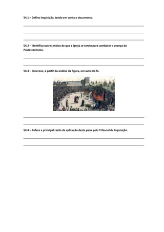 54.1 – Define Inquisição, tendo em conta o documento.
________________________________________________________________________________
________________________________________________________________________________
________________________________________________________________________________
54.2 – Identifica outros meios de que a Igreja se serviu para combater o avanço do
Protestantismo.
________________________________________________________________________________
________________________________________________________________________________
54.3 – Descreve, a partir da análise da figura, um auto-de-fé.
________________________________________________________________________________
________________________________________________________________________________
54.4 – Refere a principal razão da aplicação desta pena pelo Tribunal da Inquisição.
________________________________________________________________________________
________________________________________________________________________________
 