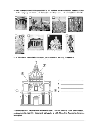 3 - Os artistas do Renascimento inspiraram-se nas obras de duas civilizações já tuas conhecidas,
as civilizações grega e romana. Assinala as obras de arte que não pertencem ao Renascimento.
4 – A arquitetura renascentista apresenta vários elementos clássicos. Identifica-os.
5 - As influências da arte do Renascimento tardaram a chegar a Portugal. Assim, no século XVI,
nasceu um estilo decorativo tipicamente português – o estilo Manuelino. Refere oito elementos
manuelinos.
________________________________________________________________________________
 