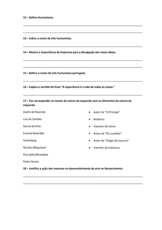 12 – Define Humanismo.
________________________________________________________________________________
________________________________________________________________________________
13 – Indica o nome de três humanistas.
________________________________________________________________________________
14 – Mostra a importância da Imprensa para a divulgação das novas ideias.
________________________________________________________________________________
________________________________________________________________________________
15 – Refere o nome de três humanistas português.
________________________________________________________________________________
16 – Explica o sentido da frase “A experiência é a mãe de todas as coisas.”
________________________________________________________________________________
17 – Faz corresponder os nomes da coluna da esquerda com os elementos da coluna da
esquerda.
André de Resende  Autor de “O Príncipe”
Luís de Camões  Botânico
Garcia da Orta  Inventor do nónio
Erasmo Roterdão  Autos de “Os Lusíadas”
Gutenberg  Autor do “Elogio da Loucura”
Nicolau Maquiavel  Inventor da imprensa
Pico della Mirandola
Pedro Nunes
18 – Justifica a ação dos mecenas no desenvolvimento da arte no Renascimento.
________________________________________________________________________________
________________________________________________________________________________
 