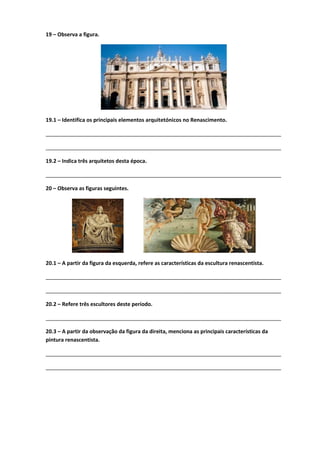 19 – Observa a figura.
19.1 – Identifica os principais elementos arquitetónicos no Renascimento.
________________________________________________________________________________
________________________________________________________________________________
19.2 – Indica três arquitetos desta época.
________________________________________________________________________________
20 – Observa as figuras seguintes.
20.1 – A partir da figura da esquerda, refere as características da escultura renascentista.
________________________________________________________________________________
________________________________________________________________________________
20.2 – Refere três escultores deste período.
________________________________________________________________________________
20.3 – A partir da observação da figura da direita, menciona as principais características da
pintura renascentista.
________________________________________________________________________________
________________________________________________________________________________
 
