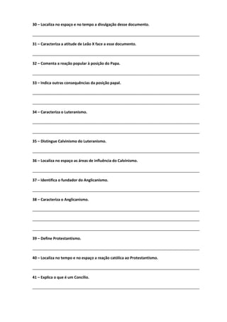 30 – Localiza no espaço e no tempo a divulgação desse documento.
________________________________________________________________________________
31 – Caracteriza a atitude de Leão X face a esse documento.
________________________________________________________________________________
32 – Comenta a reação popular à posição do Papa.
________________________________________________________________________________
33 – Indica outras consequências da posição papal.
________________________________________________________________________________
________________________________________________________________________________
34 – Caracteriza o Luteranismo.
________________________________________________________________________________
________________________________________________________________________________
35 – Distingue Calvinismo do Luteranismo.
________________________________________________________________________________
36 – Localiza no espaço as áreas de influência do Calvinismo.
________________________________________________________________________________
37 – Identifica o fundador do Anglicanismo.
________________________________________________________________________________
38 – Caracteriza o Anglicanismo.
________________________________________________________________________________
________________________________________________________________________________
________________________________________________________________________________
39 – Define Protestantismo.
________________________________________________________________________________
40 – Localiza no tempo e no espaço a reação católica ao Protestantismo.
________________________________________________________________________________
41 – Explica o que é um Concílio.
________________________________________________________________________________
 
