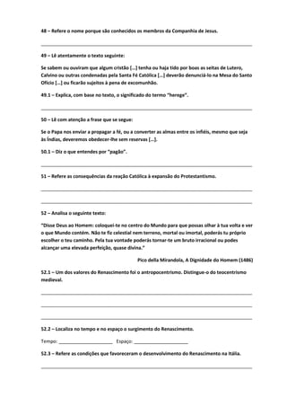 48 – Refere o nome porque são conhecidos os membros da Companhia de Jesus.
________________________________________________________________________________
49 – Lê atentamente o texto seguinte:
Se sabem ou ouviram que algum cristão […] tenha ou haja tido por boas as seitas de Lutero,
Calvino ou outras condenadas pela Santa Fé Católica […] deverão denunciá-lo na Mesa do Santo
Ofício […] ou ficarão sujeitos à pena de excomunhão.
49.1 – Explica, com base no texto, o significado do termo “herege”.
________________________________________________________________________________
50 – Lê com atenção a frase que se segue:
Se o Papa nos enviar a propagar a fé, ou a converter as almas entre os infiéis, mesmo que seja
às Índias, deveremos obedecer-lhe sem reservas […].
50.1 – Diz o que entendes por “pagão”.
________________________________________________________________________________
51 – Refere as consequências da reação Católica à expansão do Protestantismo.
________________________________________________________________________________
________________________________________________________________________________
52 – Analisa o seguinte texto:
“Disse Deus ao Homem: coloquei-te no centro do Mundo para que possas olhar à tua volta e ver
o que Mundo contém. Não te fiz celestial nem terreno, mortal ou imortal, poderás tu próprio
escolher o teu caminho. Pela tua vontade poderás tornar-te um bruto irracional ou podes
alcançar uma elevada perfeição, quase divina.”
Pico della Mirandola, A Dignidade do Homem (1486)
52.1 – Um dos valores do Renascimento foi o antropocentrismo. Distingue-o do teocentrismo
medieval.
________________________________________________________________________________
________________________________________________________________________________
________________________________________________________________________________
52.2 – Localiza no tempo e no espaço o surgimento do Renascimento.
Tempo: ____________________ Espaço: ____________________
52.3 – Refere as condições que favoreceram o desenvolvimento do Renascimento na Itália.
________________________________________________________________________________
 