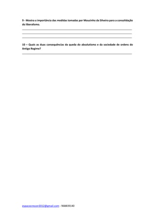 espacocrescer2012@gmail.com - 968839140
9 - Mostra a importância das medidas tomadas por Mouzinho da Silveira para a consolidação
do liberalismo.
_____________________________________________________________________________
_____________________________________________________________________________
_____________________________________________________________________________
10 – Quais as duas consequências da queda do absolutismo e da sociedade de ordens do
Antigo Regime?
_____________________________________________________________________________
 