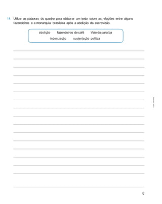 8
14. Utilize as palavras do quadro para elaborar um texto sobre as relações entre alguns
fazendeiros e a monarquia brasileira após a abolição da escravidão.
abolição fazendeiros decafé Vale do paraíba
indenização sustentação política
Cópiaautorizada.
 